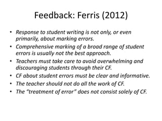 Feedback: Ferris (2012)
• Response to student writing is not only, or even
  primarily, about marking errors.
• Comprehensive marking of a broad range of student
  errors is usually not the best approach.
• Teachers must take care to avoid overwhelming and
  discouraging students through their CF.
• CF about student errors must be clear and informative.
• The teacher should not do all the work of CF.
• The “treatment of error” does not consist solely of CF.
 