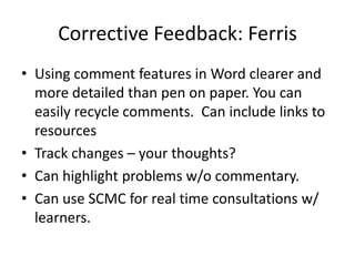 Corrective Feedback: Ferris
• Using comment features in Word clearer and
  more detailed than pen on paper. You can
  easily recycle comments. Can include links to
  resources
• Track changes – your thoughts?
• Can highlight problems w/o commentary.
• Can use SCMC for real time consultations w/
  learners.
 