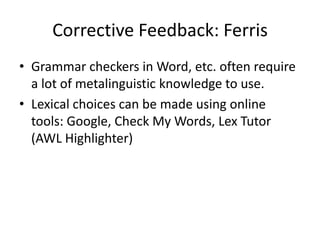 Corrective Feedback: Ferris
• Grammar checkers in Word, etc. often require
  a lot of metalinguistic knowledge to use.
• Lexical choices can be made using online
  tools: Google, Check My Words, Lex Tutor
  (AWL Highlighter)
 