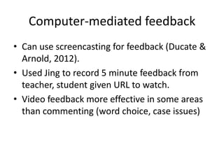 Computer-mediated feedback
• Can use screencasting for feedback (Ducate &
  Arnold, 2012).
• Used Jing to record 5 minute feedback from
  teacher, student given URL to watch.
• Video feedback more effective in some areas
  than commenting (word choice, case issues)
 