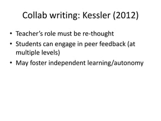 Collab writing: Kessler (2012)
• Teacher’s role must be re-thought
• Students can engage in peer feedback (at
  multiple levels)
• May foster independent learning/autonomy
 