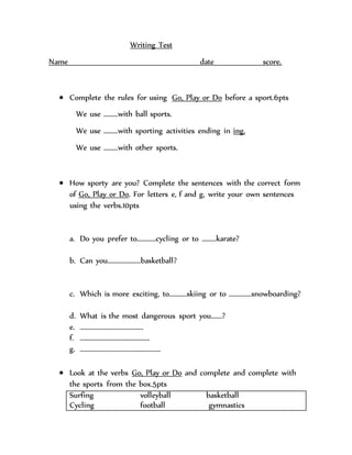 Writing Test
Name date score.
 Complete the rules for using Go, Play or Do before a sport.6pts
We use ………with ball sports.
We use ………with sporting activities ending in ing.
We use ………with other sports.
 How sporty are you? Complete the sentences with the correct form
of Go, Play or Do. For letters e, f and g, write your own sentences
using the verbs.10pts
a. Do you prefer to…………cycling or to ………karate?
b. Can you…………………basketball?
c. Which is more exciting, to………..skiing or to …………..snowboarding?
d. What is the most dangerous sport you…….?
e. ………………………………….
f. ……………………………………..
g. ……………………………………………
 Look at the verbs Go, Play or Do and complete and complete with
the sports from the box.5pts
Surfing volleyball basketball
Cycling football gymnastics
 