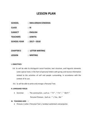 LESSON PLAN
SCHOOL : SMA ARKAN CENDEKIA
CLASS : XI
SUBJECT : ENGLISH
TEACHERS : JUWITA
SCHOOL YEAR : 2017 –2018
CHAPTER 5 : LETTER WRITING
LESSON : WRITING
I. OBJECTIVES
3.6. Ss will be able to distinguish social function, text structure, and linguistic elements
some special texts in the form of personal letters with giving and receive information
related to the activities of self and people surrounding, in accordance with the
context of its use.
4.6. Ss will be able to write and arrange a Personal Text.
II. LANGUAGE FOCUS
 Grammer : The construction , such as : “ I’ll “ , “ I’m “ , “ We’ll “
Personal Pronoun , Such as : “ I, You , We “
III. TEACHING AIDS :
 Pictures ( Letter / Personal Text ), handout worksheet and projector.
 