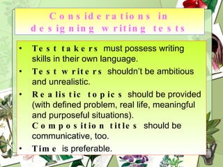 Considerations in designing writing tests Test takers  must possess writing skills in their own language. Test writers  shouldn’t be ambitious and unrealistic. Realistic topics  should be provided (with defined problem, real life, meaningful and purposeful situations).  Composition titles  should be communicative, too. Time  is preferable. 