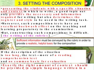 3. SETTING THE COMPOSITION presenting the students with a specific situation and context  in which to write, a good topic not only  provides the necessary and information required  for writing but also  determines the register and style  to be used in the writing task. Moreover, such composition tests have an  excellent backwash effect  on the teaching and learning preparatory to the examination. But, constructing such compositions is difficult.(  the writing of the rubrics ) If the description of the situation is  too long , the text ->  more of  a reading comprehension test   and  no common basic for evaluation Exactly the right amount of context  should be provided in simple language written in a concise and lucid manner . Sufficient information  must be conveyed by the rubric in order to provide  a realistic, helpful basic  for the composition 