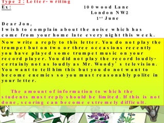 Type 2:  Letter- writing Ex:   100wood Lane   London NW2   1 st  June Dear Jon, I wish to complain about the noise which has come from your home late every night this week. While I realize that you must practice your trumpet some time, I feel you ought to do it at a more suitable time. Ten o’clock in the evening is rather late to star playing. Even if you could play well, the noise would still be unbearable at that time. I hope that in future you will be a little more considerate of the feeling of others. Yours sincerely, W. Woody. Now write a reply to this letter. You do not play the trumpet but on two or three occasions recently you have played some trumpet music on your record player. You did not play the record loudly- certainly not as loudly as Mr. Woody’s television. You want to tell him this but you do not want to become enemies so you must reasonably polite in your letter.   The amount of information to which the students must reply should be limited. If this is not done, scoring can become extremely difficult. 