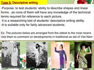 - Purpose: to test students’ ability to describe shapes and linear  forms , as none of them will have any knowledge of the technical terms required for reference to each picture.  It is a researching test of students’ descriptive writing ability. -It is suitable only for fairly advanced students. Ex: The pictures below are arranged from the oldest to the most recent. Use them to comment on developments in traditional ao dai of Viet Nam Type 5:   Descriptive writing 