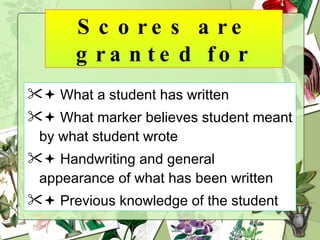 Scores are granted for    What a student has written    What marker believes student meant by what student wrote    Handwriting and general appearance of what has been written    Previous knowledge of the student 