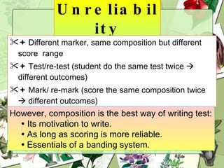 Unreliability    Different marker, same composition but different score  range    Test/re-test (student do the same test twice    different outcomes)    Mark/ re-mark (score the same composition twice    different outcomes) However, composition is the best way of writing test:    Its motivation to write.    As long as scoring is more reliable.    Essentials of a banding system. 