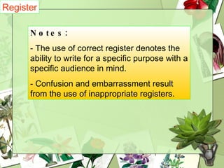 Register   Notes:   - The use of correct register denotes the ability to write for a specific purpose with a specific audience in mind. - Confusion and embarrassment result from the use of inappropriate registers. 