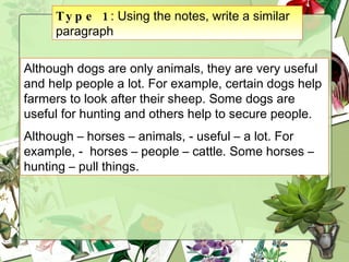 Type 1 : Using the notes, write a similar paragraph Although dogs are only animals, they are very useful and help people a lot. For example, certain dogs help farmers to look after their sheep. Some dogs are useful for hunting and others help to secure people. Although – horses – animals, - useful – a lot. For example, -  horses – people – cattle. Some horses – hunting – pull things.   
