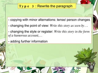 Type 3 : Rewrite the paragraph copying with minor alternations: tense/ person changes changing the point of view:  Write this story as seen by…. changing the style or register:  Write this story in the form of a humorous account,… adding further information 