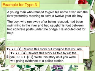 Example for Type 3 A young man who refused to give his name dived into the river yesterday morning to save a twelve-year-old boy. The boy, who run away after being rescued, had been swimming in the river and had caught his foot between two concrete posts under the bridge. He shouted out for help. … . Test (i)  Rewrite this story but imagine that you are  actually watching everything that is happening.  Begin:  There is a small boy swimming…. Test (ii)  Rewrite this story as told by (a) the young man who saved the boy and (b) the boy who was saved. Test (iii)  Write this story as if you were giving evidence at a police station. 
