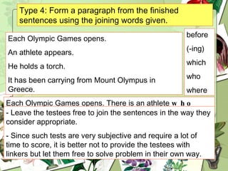 Type 4: Form a paragraph from the finished sentences using the joining words given. Each Olympic Games opens. An athlete appears. He holds a torch. It has been carrying from Mount Olympus in Greece. before (-ing) which who where Each Olympic Games opens. There is an athlete  who  holds a torch  which  has been carrying from Mount Olympus in Greece appears. - Leave the testees free to join the sentences in the way they consider appropriate.  - Since  such tests are very subjective and require a lot of time to score, it is better not to provide the testees with linkers but let them free to solve problem in their own way. 
