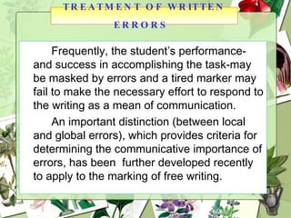 Frequently, the student’s performance-and success in accomplishing the task-may be masked by errors and a tired marker may fail to make the necessary effort to respond to the writing as a mean of communication. An important distinction (between local and global errors), which provides criteria for determining the communicative importance of errors, has been  further developed recently to apply to the marking of free writing. TREATMENT OF WRITTEN ERRORS   