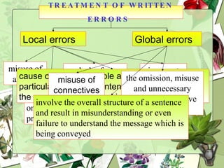 TREATMENT OF WRITTEN ERRORS   Local errors Global errors misuse of articles omission of prepositions lack of  subject and verb agreement  incorrect position of adverbs cause only minor trouble and confusion in a particular clause or sentence without hindering the reader’s comprehension of the sentence misuse of connectives the omission, misuse and unnecessary insertion of relative pronouns involve the overall structure of a sentence and result in misunderstanding or even failure to understand the message which is being conveyed 