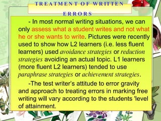 - In most normal writing situations, we can only  assess what a student writes and not what he or she wants to write . Pictures were recently used to show how L2 learners (i.e. less fluent learners) used  avoidance strategies  or  reduction strategies  avoiding an actual topic. L1 learners (more fluent L2 learners) tended to use  paraphrase strategies  or  achievement strategies . -The test writer’s attitude to error gravity and approach to treating errors in marking free writing will vary according to the students 'level of attainment. TREATMENT OF WRITTEN ERRORS   