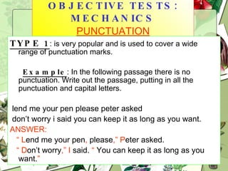 OBJECTIVE TESTS: MECHANICS  PUNCTUATION TYPE 1 : is very popular and is used to cover a wide range of punctuation marks. Example : In the following passage there is no punctuation. Write out the passage, putting in all the punctuation and capital letters. lend me your pen please peter asked don’t worry i said you can keep it as long as you want.  ANSWER:   “  L end me your pen ,  please ,”   P eter asked. “  D on’t worry ,”   I  said.  “  You can keep it as long as you want. ” 