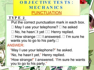 TYPE 2 Put the correct punctuation mark in each box.    May I use your telephone?    he asked    No, he hasn  t yet    Henry replied.    How strange    I answered.    I’m sure he wants you to go to his party.  ANSWER: “ May I use your telephone? ”  he asked. “ No, he hasn ’ t yet ,”  Henry replied. “ How strange !”  I answered.  “ I’m sure he wants you to go to his party. ” OBJECTIVE TESTS: MECHANICS   PUNCTUATION 
