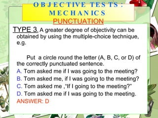 TYPE 3 .   A greater degree of objectivity can be obtained by using the multiple-choice technique, e.g. Put  a circle round the letter (A, B, C, or D) of the correctly punctuated sentence. A.  Tom asked me if I was going to the meeting? B.  Tom asked me, if I was going to the meeting? C.  Tom asked me ,“If I going to the meeting?” D.  Tom asked me if I was going to the meeting. ANSWER: D OBJECTIVE TESTS: MECHANICS   PUNCTUATION 