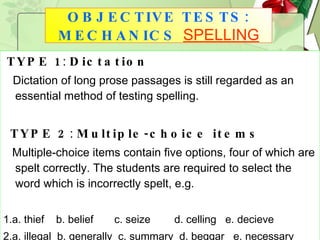 TYPE 1 :  Dictation Dictation of long prose passages is still regarded as an essential method of testing spelling. TYPE 2 :  Multiple-choice items Multiple-choice items contain five options, four of which are spelt correctly. The students are required to select the word which is incorrectly spelt, e.g. 1.a. thief  b. belief  c. seize  d. celling  e. decieve  2.a. illegal  b. generally  c. summary  d. beggar  e. necessary OBJECTIVE TESTS: MECHANICS   SPELLING 
