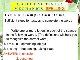 TYPE 3 :  Completion items Sufficient clues for testees to complete the words Write one or more letters in each of the spaces in the following words. (The definitions will help you to recognize the correct word.) 1. om s  n  : something left out 2. o  u ing  : happening, taking place ANSWER:   1. omission 2. occurring OBJECTIVE TESTS: MECHANICS   SPELLING 