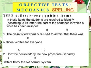 TYPE 4 :  Error- recognition items In these items the students are required to identify (according to its letter) the part of the sentence in which a word has been misspelt. A  B  C  1. The dissatisfied woman/ refused to admit / that there was  D sufficent /coffee for everyone A  B  2. Don’t be decieved/ by the new procedure:/ it hardly C   D differs from/ the old corrupt system. OBJECTIVE TESTS: MECHANICS   SPELLING 