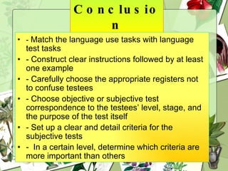 Conclusion -  Match the language use tasks with language test tasks - Construct clear instructions followed by at least one example - Carefully choose the appropriate registers not to confuse testees - Choose objective or subjective test correspondence to the testees’ level, stage, and the purpose of the test itself - Set up a clear and detail criteria for the subjective tests -  In a certain level, determine which criteria are more important than others  