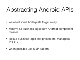 Abstracting Android APIs
• we need some boilerplate to get away
• remove all business logic from Android component
classes
• isolate business logic into presenters, managers,
POJOs, …
• when possible use MVP pattern
 