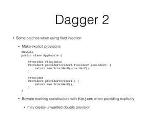 Dagger 2
• Some catches when using ﬁeld injection
• Make explicit provisions
@Module 
public class AppModule { 
 
@Provides @Singleton 
ProviderB provideProvider2(ProviderC providerC) { 
return new ProviderB(providerC); 
} 
 
@Provides 
ProviderD provideProvider4() { 
return new ProviderD(); 
} 
}
• Beware marking constructors with @Inject when providing explicitly
• may create unwanted double provision
 