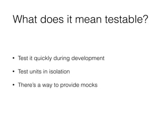 What does it mean testable?
• Test it quickly during development
• Test units in isolation
• There’s a way to provide mocks
 