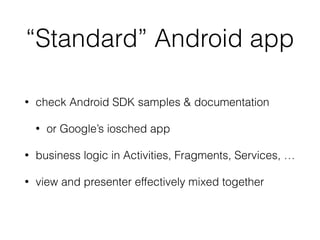 “Standard” Android app
• check Android SDK samples & documentation
• or Google’s iosched app
• business logic in Activities, Fragments, Services, …
• view and presenter effectively mixed together
 