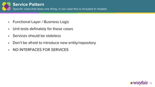 16
Service Pattern
Specific class that does one thing, in our case this is included in models
• Functional Layer / Business Logic
• Unit tests definately for these cases
• Services should be stateless
• Don’t be afraid to introduce new entity/repository
• NO INTERFACES FOR SERVICES
 