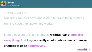 8
• What are unit tests?
Unit tests are tests developers write to prove to themselves,
that the code they are writing works.
It enables them to make changes, without fear of breaking
everything. And they are really what enables teams to make
changes to code aggressively.
Tests
What are tests?
 