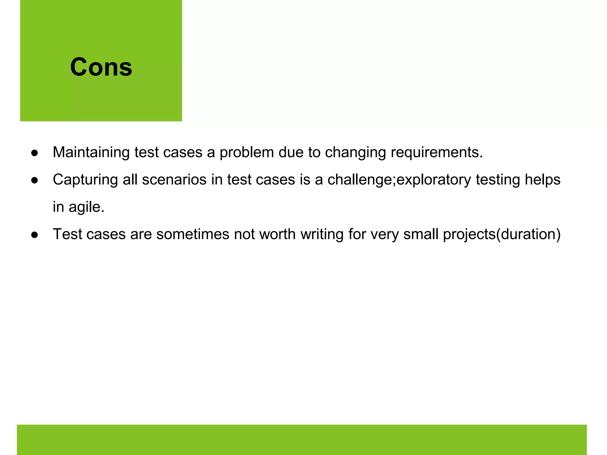 Cons 
● Maintaining test cases a problem due to changing requirements. 
● Capturing all scenarios in test cases is a challenge;exploratory testing helps 
in agile. 
● Test cases are sometimes not worth writing for very small projects(duration) 
 