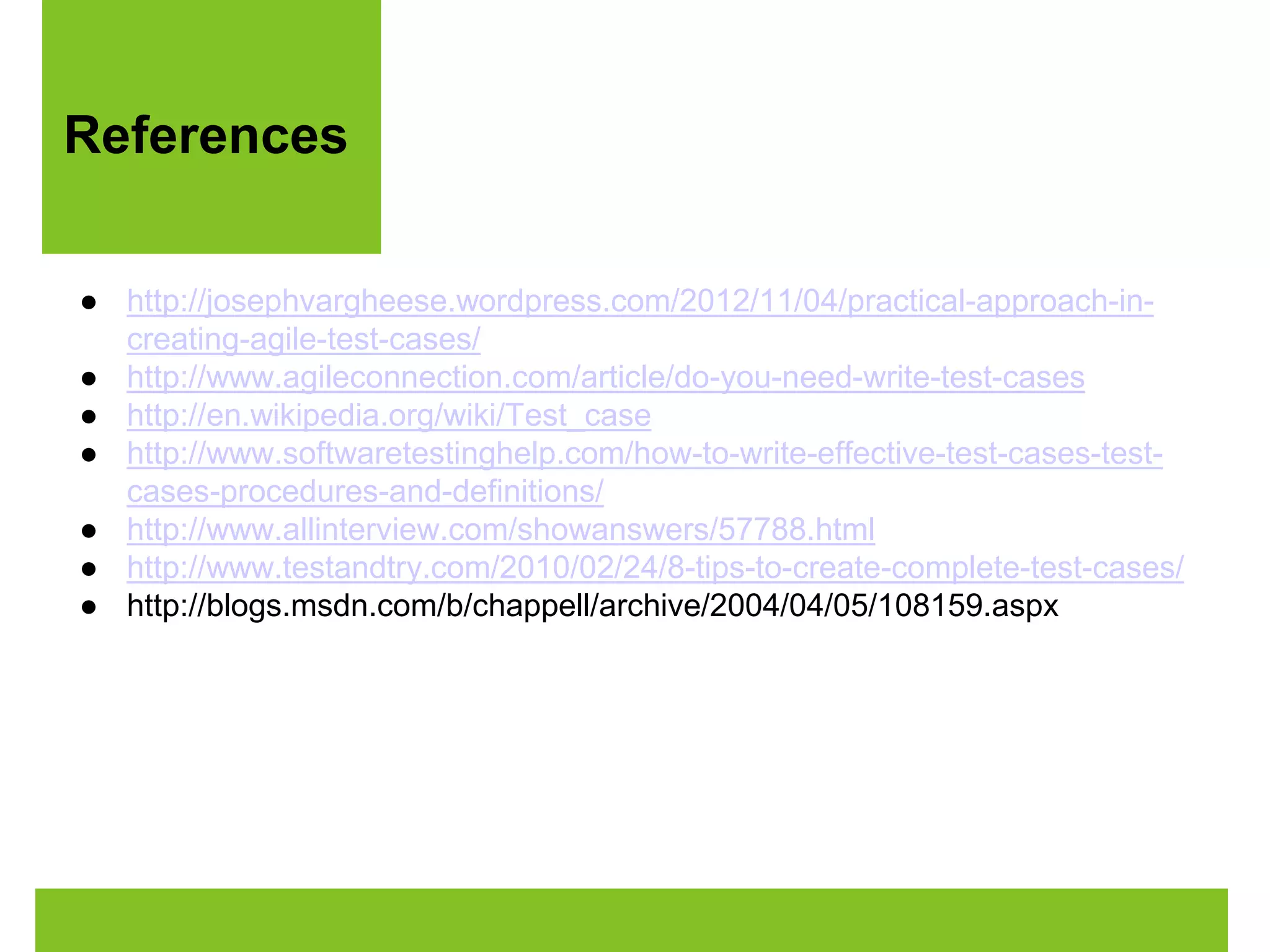 References 
● http://josephvargheese.wordpress.com/2012/11/04/practical-approach-in-creating- 
agile-test-cases/ 
● http://www.agileconnection.com/article/do-you-need-write-test-cases 
● http://en.wikipedia.org/wiki/Test_case 
● http://www.softwaretestinghelp.com/how-to-write-effective-test-cases-test-cases- 
procedures-and-definitions/ 
● http://www.allinterview.com/showanswers/57788.html 
● http://www.testandtry.com/2010/02/24/8-tips-to-create-complete-test-cases/ 
● http://blogs.msdn.com/b/chappell/archive/2004/04/05/108159.aspx 
