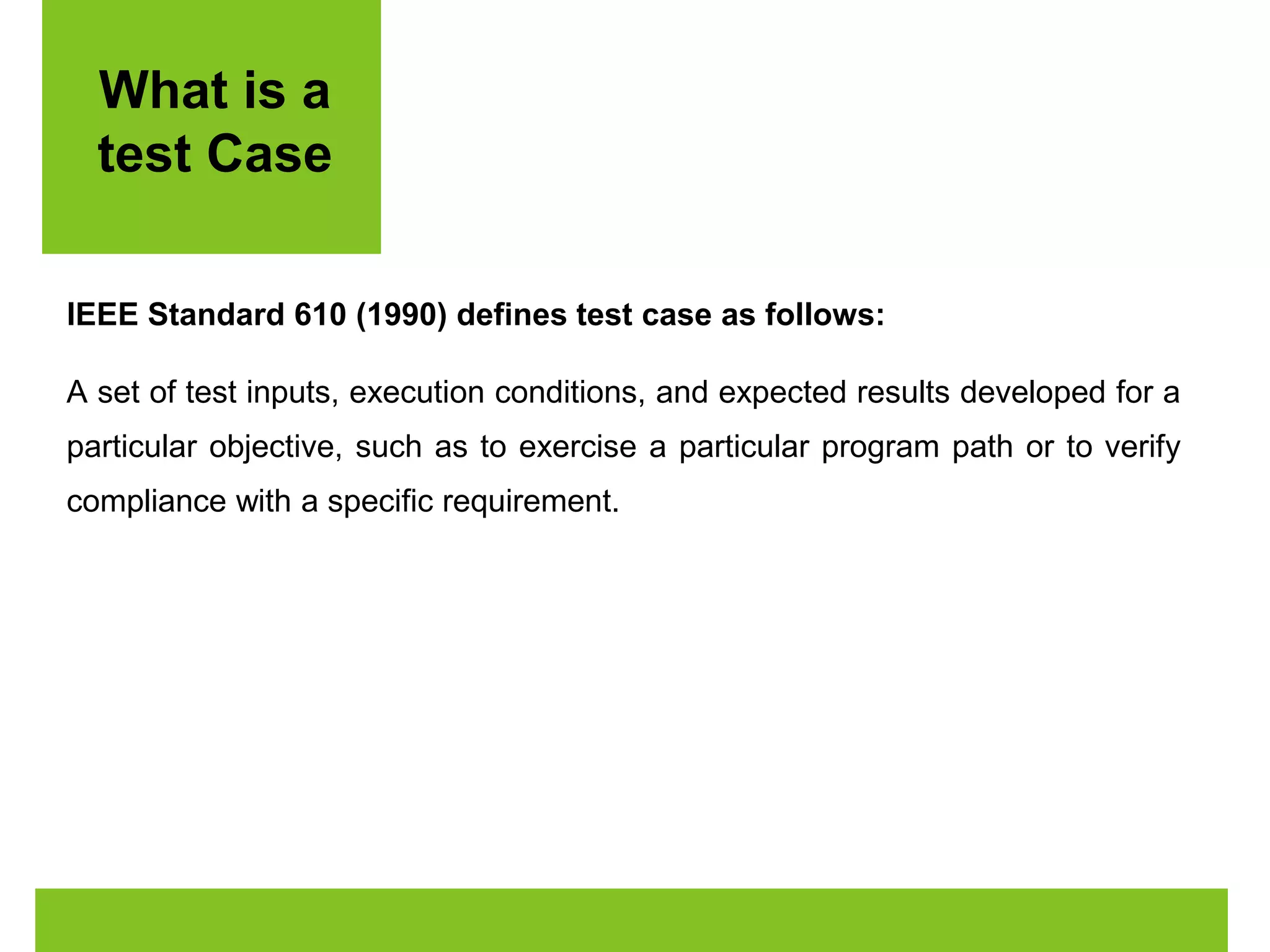 What is a 
test Case 
IEEE Standard 610 (1990) defines test case as follows: 
A set of test inputs, execution conditions, and expected results developed for a 
particular objective, such as to exercise a particular program path or to verify 
compliance with a specific requirement. 
 