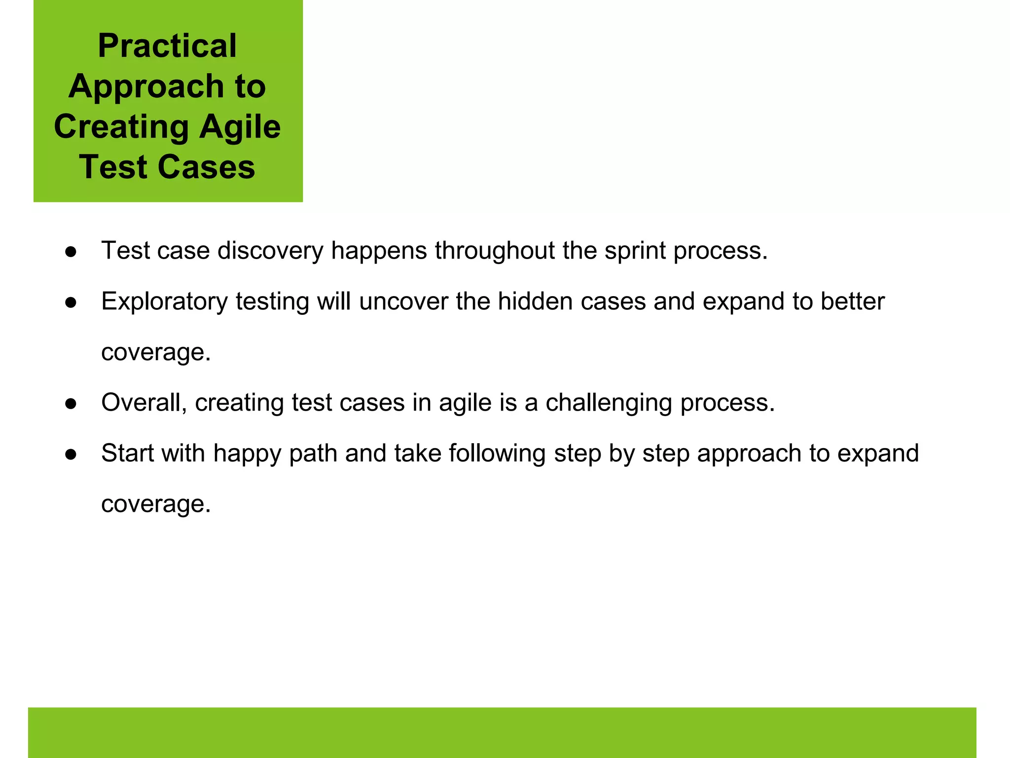 Practical 
Approach to 
Creating Agile 
Test Cases 
● Test case discovery happens throughout the sprint process. 
● Exploratory testing will uncover the hidden cases and expand to better 
coverage. 
● Overall, creating test cases in agile is a challenging process. 
● Start with happy path and take following step by step approach to expand 
coverage. 
 