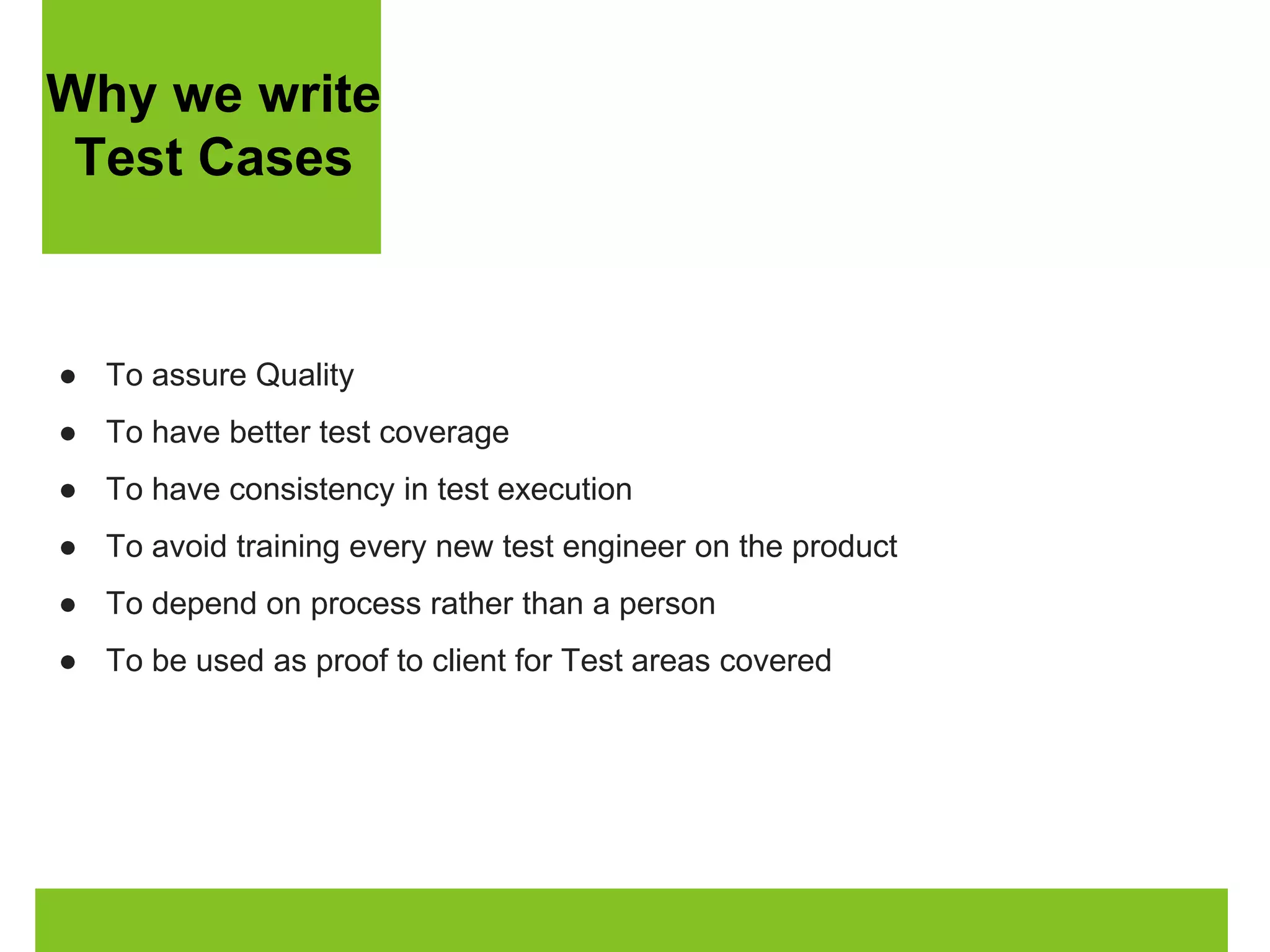 Why we write 
Test Cases 
● To assure Quality 
● To have better test coverage 
● To have consistency in test execution 
● To avoid training every new test engineer on the product 
● To depend on process rather than a person 
● To be used as proof to client for Test areas covered 
 