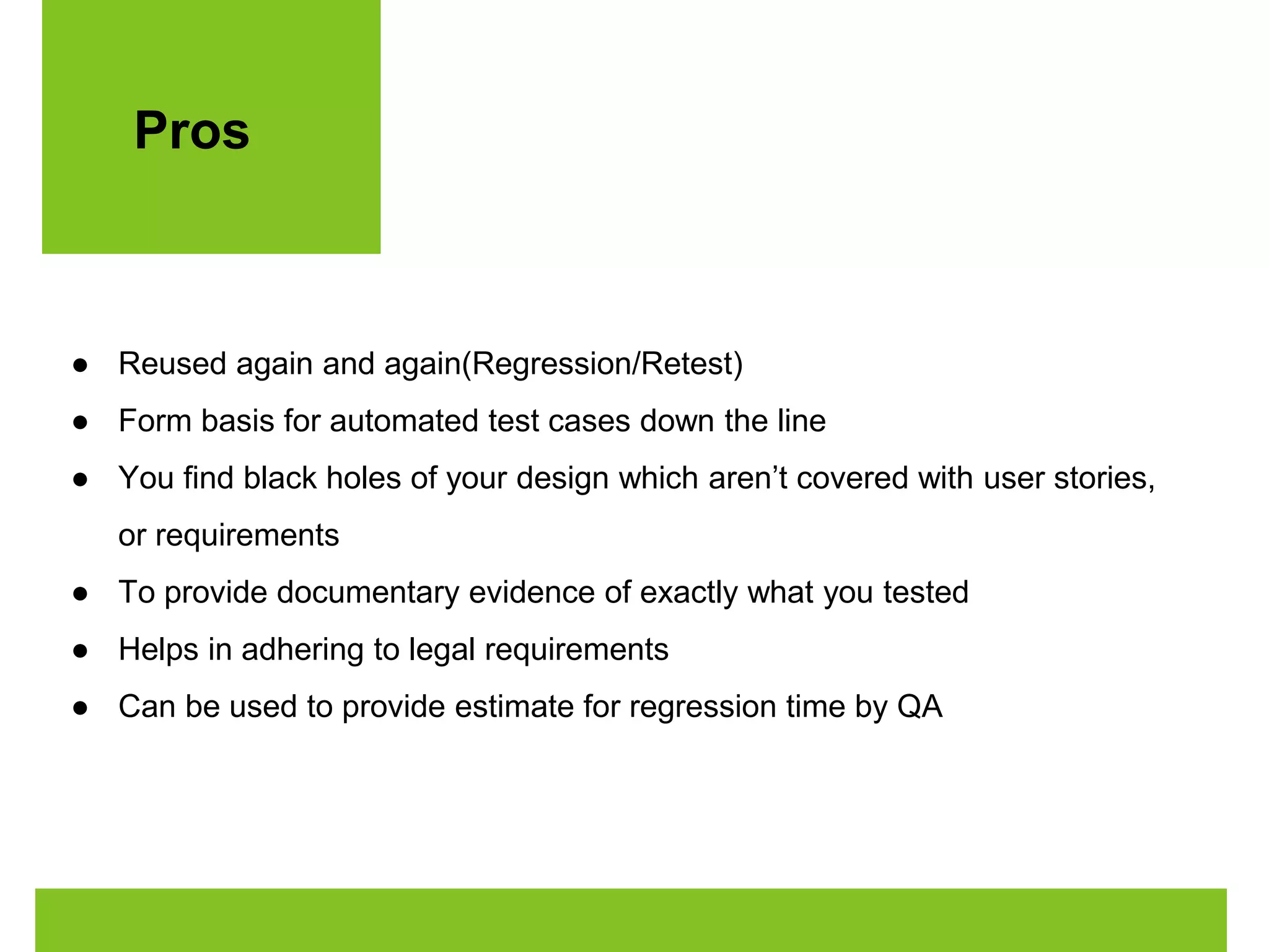 Pros 
● Reused again and again(Regression/Retest) 
● Form basis for automated test cases down the line 
● You find black holes of your design which aren’t covered with user stories, 
or requirements 
● To provide documentary evidence of exactly what you tested 
● Helps in adhering to legal requirements 
● Can be used to provide estimate for regression time by QA 
 