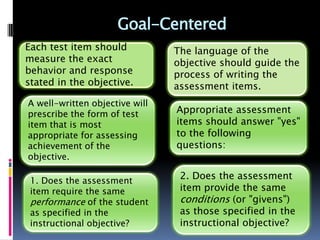Goal-Centered
Each test item should           The language of the
measure the exact               objective should guide the
behavior and response           process of writing the
stated in the objective.        assessment items.
A well-written objective will
prescribe the form of test      Appropriate assessment
item that is most               items should answer "yes"
appropriate for assessing       to the following
achievement of the              questions:
objective.

 1. Does the assessment
                                 2. Does the assessment
 item require the same           item provide the same
 performance of the student      conditions (or "givens")
 as specified in the             as those specified in the
 instructional objective?        instructional objective?
 