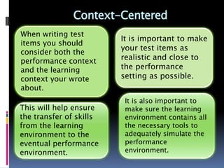 Context-Centered
When writing test
                         It is important to make
items you should
                         your test items as
consider both the
performance context      realistic and close to
and the learning         the performance
context your wrote       setting as possible.
about.
                          It is also important to
This will help ensure     make sure the learning
the transfer of skills    environment contains all
from the learning         the necessary tools to
environment to the        adequately simulate the
eventual performance      performance
environment.              environment.
 