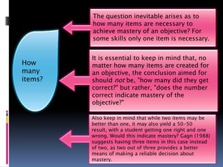The question inevitable arises as to
         how many items are necessary to
         achieve mastery of an objective? For
         some skills only one item is necessary.


         It is essential to keep in mind that, no
How      matter how many items are created for
many     an objective, the conclusion aimed for
items?   should not be, "how many did they get
         correct?" but rather, "does the number
         correct indicate mastery of the
         objective?"

         Also keep in mind that while two items may be
         better than one, it may also yield a 50-50
         result, with a student getting one right and one
         wrong. Would this indicate mastery? Gagn (1988)
         suggests having three items in this case instead
         of two, as two out of three provides a better
         means of making a reliable decision about
         mastery.
 