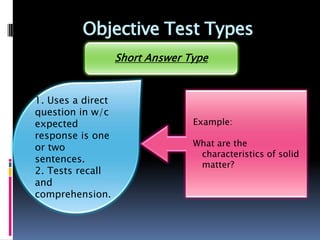 Objective Test Types
                   Short Answer Type


1. Uses a direct
question in w/c
expected                         Example:
response is one
or two                           What are the
                                  characteristics of solid
sentences.
                                  matter?
2. Tests recall
and
comprehension.
 