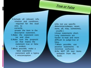 4.Include all relevant info
    rmation and conditions
      required for the stud     8.Do not use specific
    ents to                     determiners(always, never,
    correctly                   none, all, may, sometimes,
    answer the item in the        usually ).
    descriptive statement.      9.Keep statements short.
5.Make the statement conc       Long statements are
     ise and clear.             harder to read and more
6.Make sure the propositi       difficult to judge true or
     on that makes the          false.
     statement true or false    7.When possible, use
      is evident.               positive statements     to
7.When possible, make a         minimize confusion.
       false statement          8.Do NOT lift test items
     consistent with a typica      verbatim from the
     l misconception.               book.
 