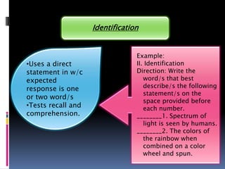 Identification


                                 Example:
•Uses a direct                   II. Identification
statement in w/c                 Direction: Write the
expected                            word/s that best
response is one                     describe/s the following
                                    statement/s on the
or two word/s
                                    space provided before
•Tests recall and                   each number.
comprehension.                   ________1. Spectrum of
                                    light is seen by humans.
                                 ________2. The colors of
                                    the rainbow when
                                    combined on a color
                                    wheel and spun.
 