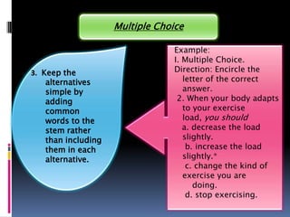 Multiple Choice

                                  Example:
                                  I. Multiple Choice.
3. Keep the                       Direction: Encircle the
    alternatives                     letter of the correct
    simple by                        answer.
    adding                         2. When your body adapts
    common                           to your exercise
    words to the                     load, you should
    stem rather                      a. decrease the load
    than including                   slightly.
    them in each                      b. increase the load
    alternative.                     slightly.*
                                      c. change the kind of
                                     exercise you are
                                        doing.
                                      d. stop exercising.
 