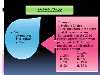 Multiple Choice


                                Example:
                                I. Multiple Choice.
                                Direction: Encircle the letter
4. Put                             of the correct answer.
    alternatives                3. According to the 2010
    in a logical               census, approximately what
    order.                     percent of the Philippine
                               population is of Spanish or
                               Hispanic descent?
                                               Correct:
                                  a. 25%       a. 2%
                                  b. 39%       b. 9 %
                                  c. 2%        c. 25 %
                                  d. 9%*       d. 39 %
 