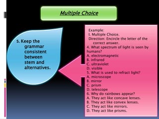 Multiple Choice


                               Example:
                               I. Multiple Choice.
                               Direction: Encircle the letter of the
5. Keep the                       correct answer.
    grammar                   4. What spectrum of light is seen by
    consistent                humans?
    between                   A. electromagnetic
                              B. infrared
    stem and                  C. ultraviolet
    alternatives.             D. visible
                              5. What is used to refract light?
                              A. microscope
                              B. mirror
                              C. prism
                              D. telescope
                              6. Why do rainbows appear?
                              A. They act like concave lenses.
                              B. They act like convex lenses.
                              C. They act like mirrors.
                              D. They act like prisms.
 