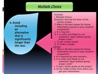 Multiple Choice

                              Example:
                              I. Multiple Choice.
                              Direction: Encircle the letter of the
6. Avoid                          correct answer.
                              7. What is the best reason for listing
    including                     information sources in your research
    an                            assignment?
    alternative               a. It is required.
                              b. It is unfair and illegal to use
    that is                         someone's ideas without giving
    significantly                   proper credit.*
    longer than               c. To get a better grade.
                              d. To make it longer.
    the rest.                Correct:
                              7. What is the best reason for listing
                                  information sources in your research
                                  assignment?
                             a. It is required by most teachers.
                             b. It is unfair and illegal to use
                                    someone's ideas without giving
                                    proper credit*
                             c. To get a better grade on the project
                             d. So the reader knows from where you
                                    got your information.
 